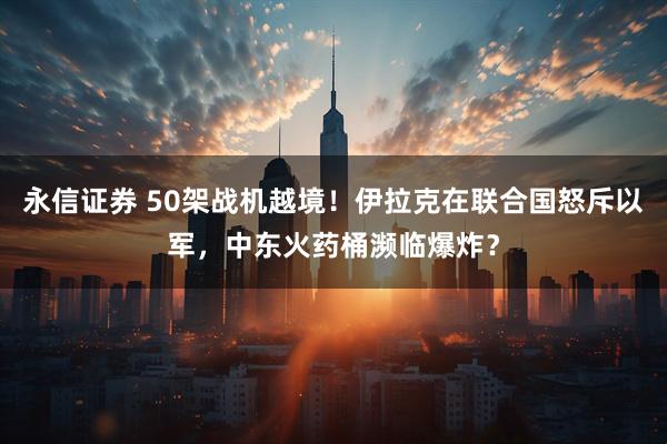永信证券 50架战机越境！伊拉克在联合国怒斥以军，中东火药桶濒临爆炸？