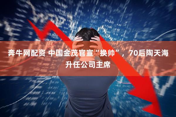 奔牛网配资 中国金茂官宣“换帅”，70后陶天海升任公司主席