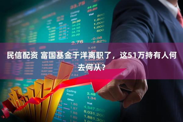 民信配资 富国基金于洋离职了，这51万持有人何去何从？
