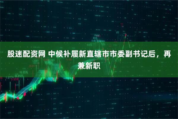 股迷配资网 中候补履新直辖市市委副书记后，再兼新职