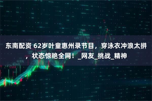 东南配资 62岁叶童惠州录节目，穿泳衣冲浪太拼，状态惊艳全网！_网友_挑战_精神