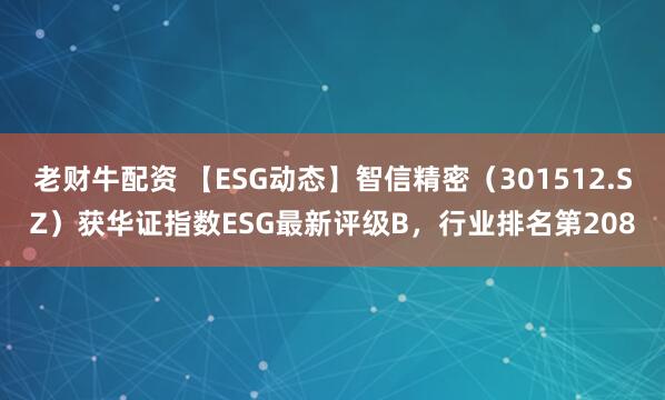 老财牛配资 【ESG动态】智信精密（301512.SZ）获华证指数ESG最新评级B，行业排名第208