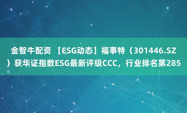 金智牛配资 【ESG动态】福事特（301446.SZ）获华证指数ESG最新评级CCC，行业排名第285