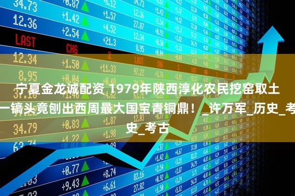 宁夏金龙诚配资 1979年陕西淳化农民挖窑取土，一镐头竟刨出西周最大国宝青铜鼎！_许万军_历史_考古