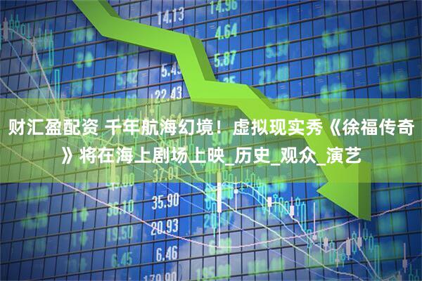 财汇盈配资 千年航海幻境！虚拟现实秀《徐福传奇》将在海上剧场上映_历史_观众_演艺