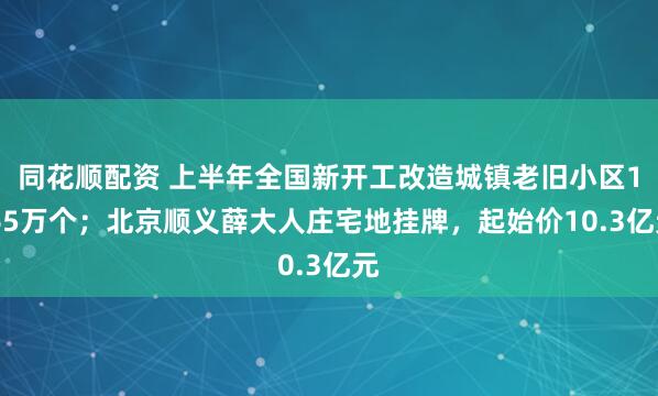 同花顺配资 上半年全国新开工改造城镇老旧小区1.65万个；北京顺义薛大人庄宅地挂牌，起始价10.3亿元