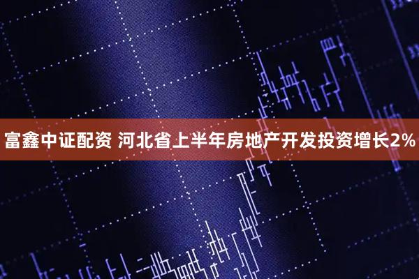 富鑫中证配资 河北省上半年房地产开发投资增长2%
