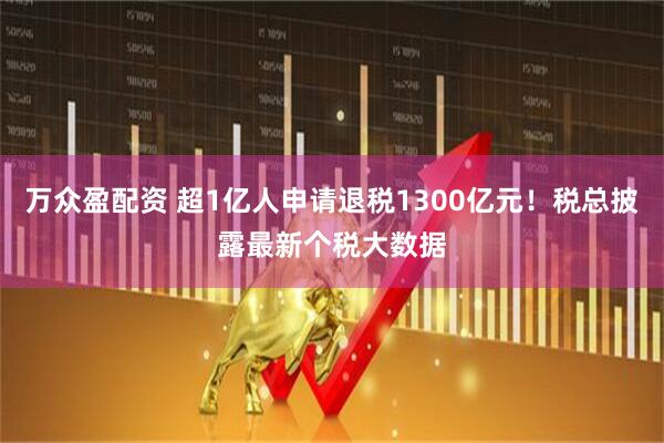 万众盈配资 超1亿人申请退税1300亿元！税总披露最新个税大数据