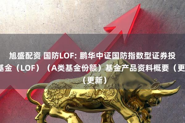 旭盛配资 国防LOF: 鹏华中证国防指数型证券投资基金（LOF）（A类基金份额）基金产品资料概要（更新）