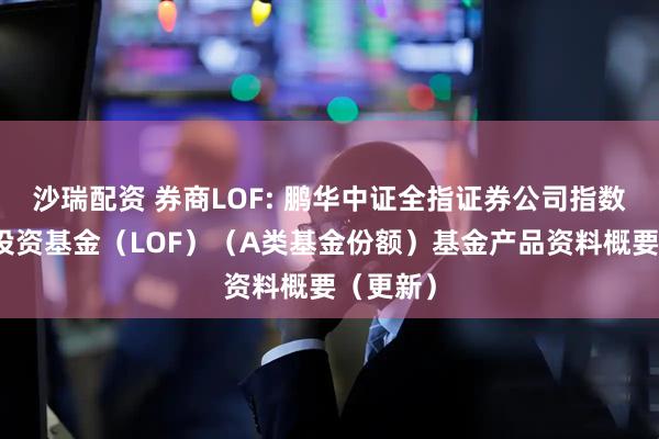 沙瑞配资 券商LOF: 鹏华中证全指证券公司指数型证券投资基金（LOF）（A类基金份额）基金产品资料概要（更新）