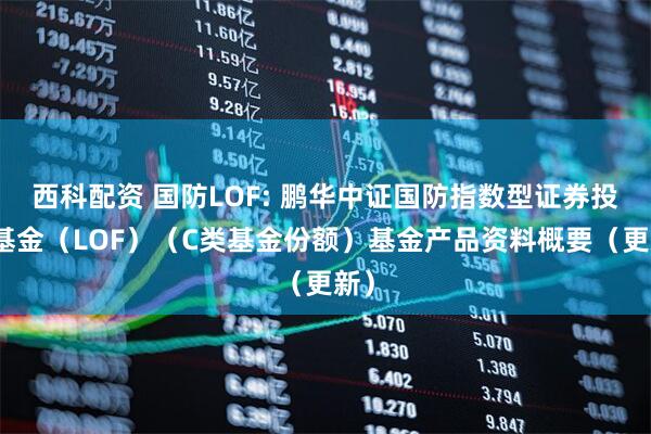 西科配资 国防LOF: 鹏华中证国防指数型证券投资基金（LOF）（C类基金份额）基金产品资料概要（更新）
