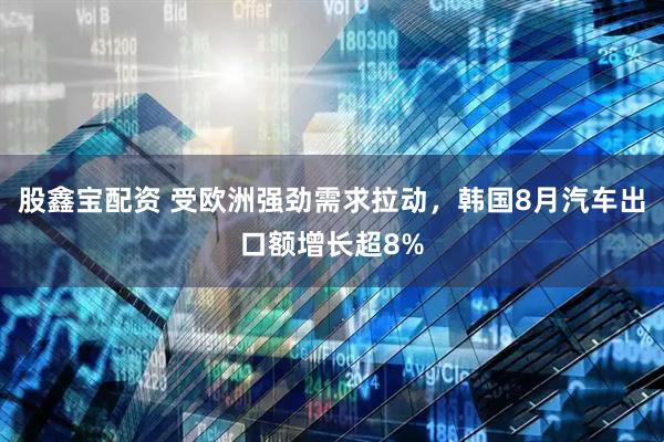 股鑫宝配资 受欧洲强劲需求拉动，韩国8月汽车出口额增长超8%