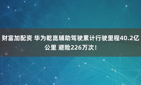 财富加配资 华为乾崑辅助驾驶累计行驶里程40.2亿公里 避险226万次！